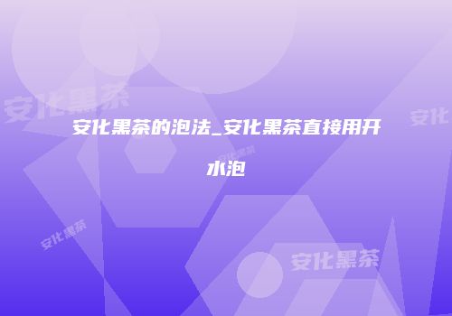 安化黑茶的泡法_安化黑茶直接用开水泡