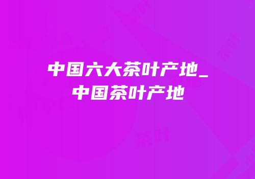 中国六大茶叶产地_中国茶叶产地