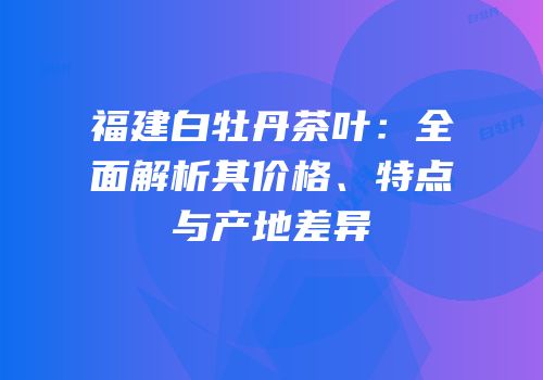 福建白牡丹茶叶：全面解析其价格、特点与产地差异