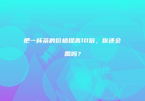 把一杯茶的价格提高10倍，你还会喝吗？