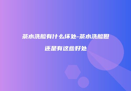 茶水洗脸有什么坏处-茶水洗脸但还是有这些好处