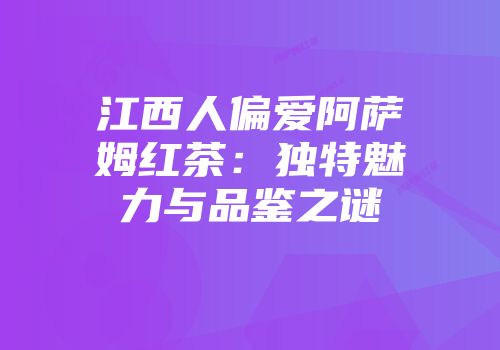 江西人偏爱阿萨姆红茶：独特魅力与品鉴之谜