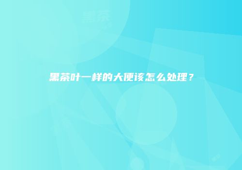 黑茶叶一样的大便该怎么处理？