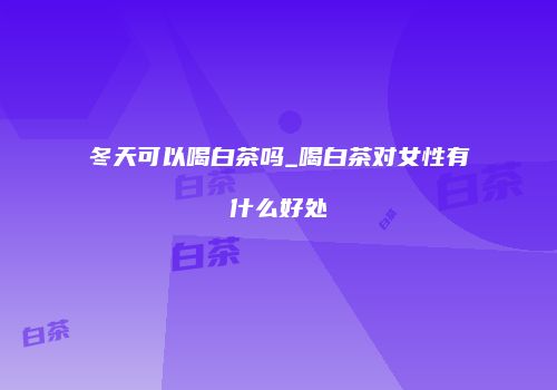 冬天可以喝白茶吗_喝白茶对女性有什么好处