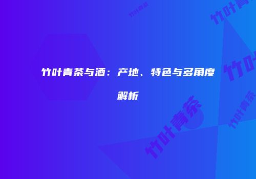 竹叶青茶与酒：产地、特色与多角度解析