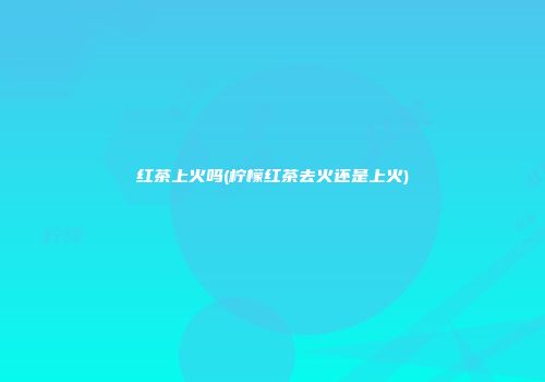 红茶上火吗(柠檬红茶去火还是上火)