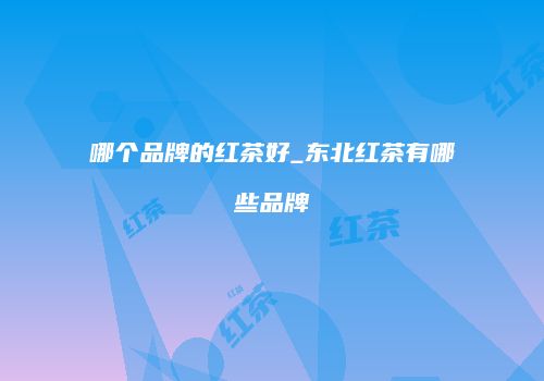 哪个品牌的红茶好_东北红茶有哪些品牌