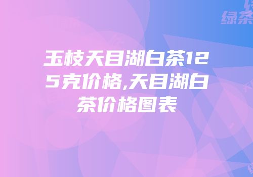 玉枝天目湖白茶125克价格,天目湖白茶价格图表