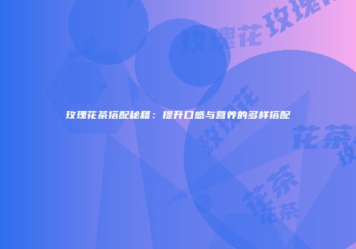 玫瑰花茶搭配秘籍：提升口感与营养的多样搭配