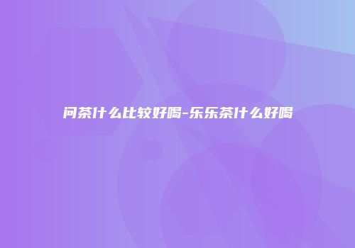问茶什么比较好喝-乐乐茶什么好喝