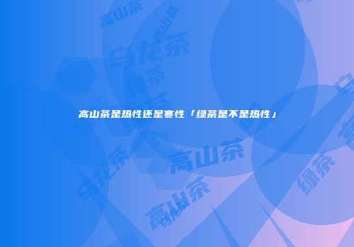 高山茶是热性还是寒性「绿茶是不是热性」