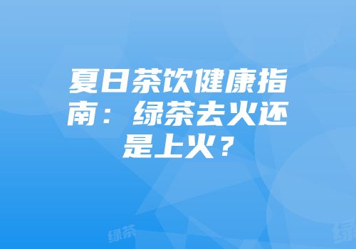 夏日茶饮健康指南：绿茶去火还是上火？