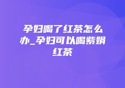孕妇喝了红茶怎么办_孕妇可以喝紫娟红茶