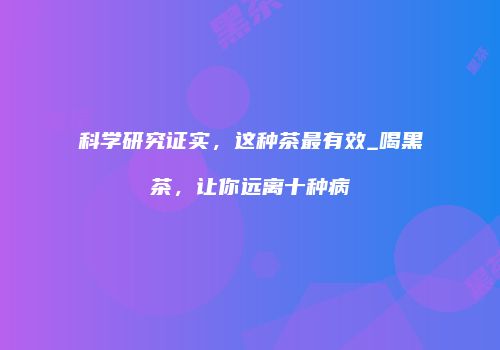 科学研究证实，这种茶最有效_喝黑茶，让你远离十种病