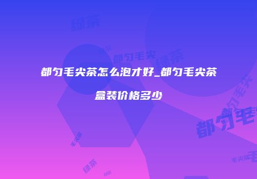 都匀毛尖茶怎么泡才好_都匀毛尖茶盒装价格多少