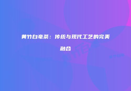 黄竹白毫茶：传统与现代工艺的完美融合