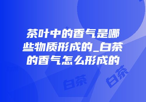 茶叶中的香气是哪些物质形成的_白茶的香气怎么形成的
