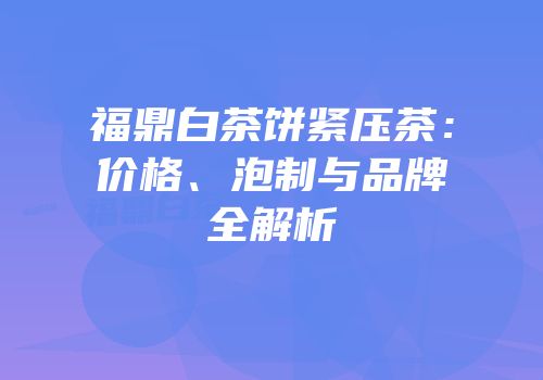 福鼎白茶饼紧压茶：价格、泡制与品牌全解析