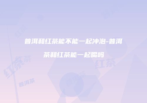 普洱和红茶能不能一起冲泡-普洱茶和红茶能一起喝吗