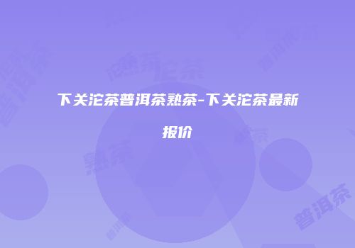 下关沱茶普洱茶熟茶-下关沱茶最新报价