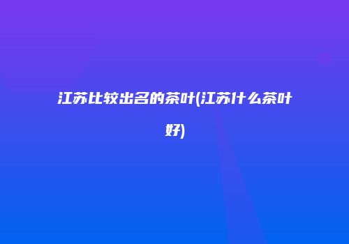 江苏比较出名的茶叶(江苏什么茶叶好)