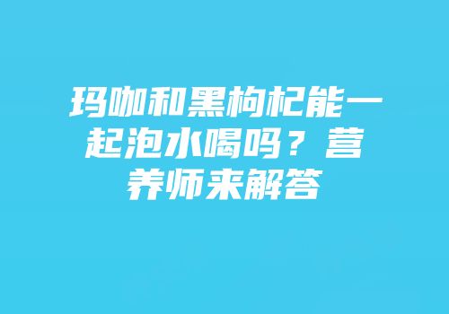 玛咖和黑枸杞能一起泡水喝吗？营养师来解答