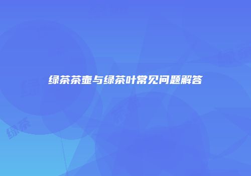 绿茶茶壶与绿茶叶常见问题解答