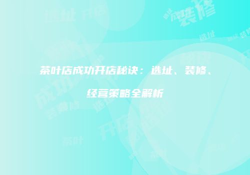 茶叶店成功开店秘诀：选址、装修、经营策略全解析