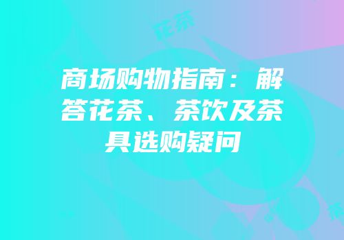 商场购物指南：解答花茶、茶饮及茶具选购疑问