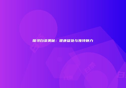 探寻白茶奥秘：健康益处与独特魅力