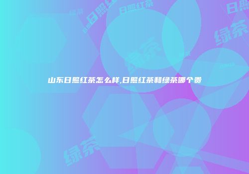 山东日照红茶怎么样,日照红茶和绿茶哪个贵