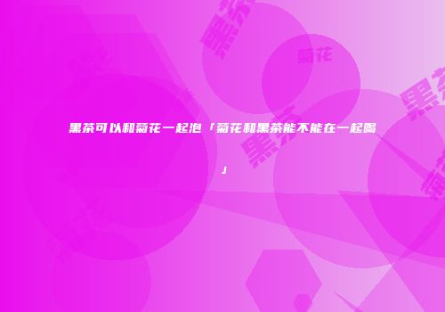 黑茶可以和菊花一起泡「菊花和黑茶能不能在一起喝」