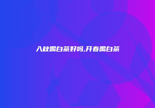 入秋喝白茶好吗,开春喝白茶