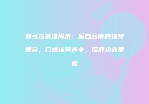 曼弓古茶猫洱茶：源自云南的独特黑茶，口感佳营养丰，保健功效显著
