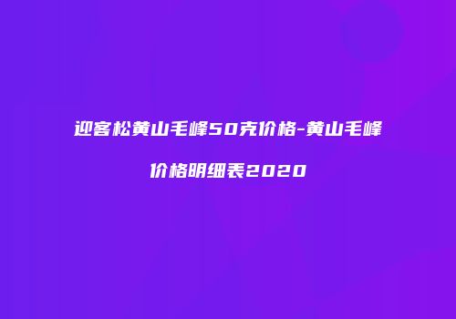 迎客松黄山毛峰50克价格-黄山毛峰价格明细表2020