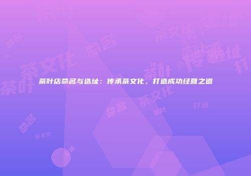 茶叶店命名与选址：传承茶文化，打造成功经营之道