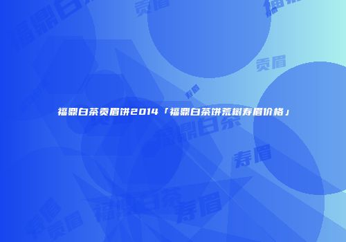福鼎白茶贡眉饼2014「福鼎白茶饼荒树寿眉价格」