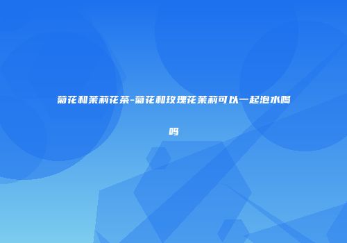 菊花和茉莉花茶-菊花和玫瑰花茉莉可以一起泡水喝吗