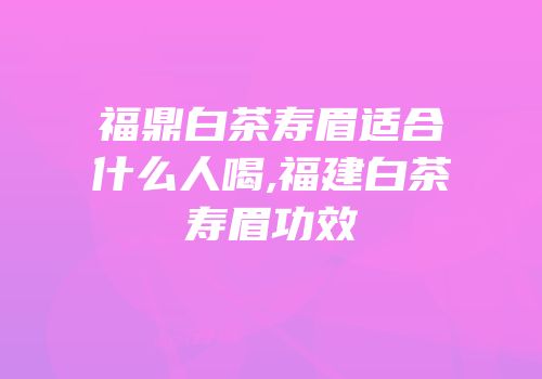 福鼎白茶寿眉适合什么人喝,福建白茶寿眉功效