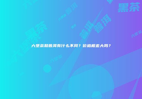 六堡茶和普洱有什么不同？价格相差大吗？