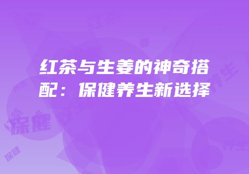 红茶与生姜的神奇搭配：保健养生新选择