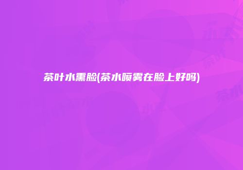 茶叶水熏脸(茶水喷雾在脸上好吗)