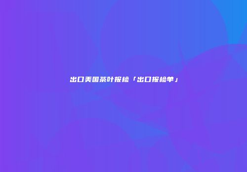 出口美国茶叶报检「出口报检单」
