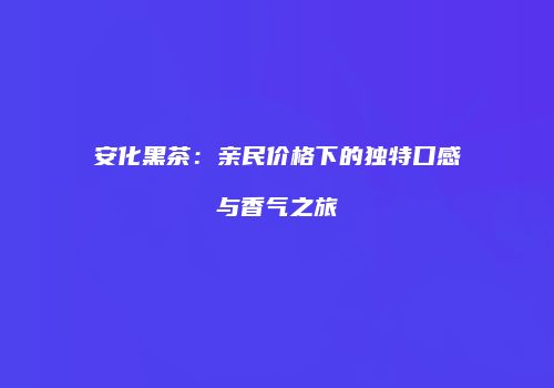 安化黑茶：亲民价格下的独特口感与香气之旅