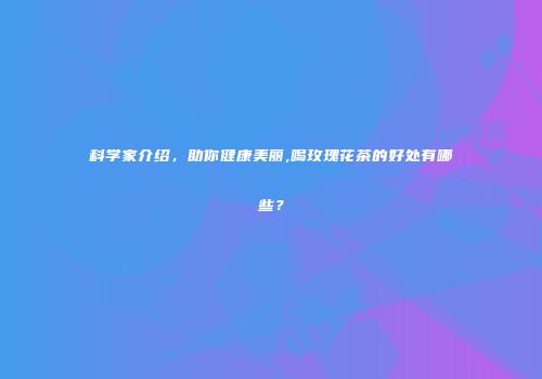 科学家介绍，助你健康美丽,喝玫瑰花茶的好处有哪些？
