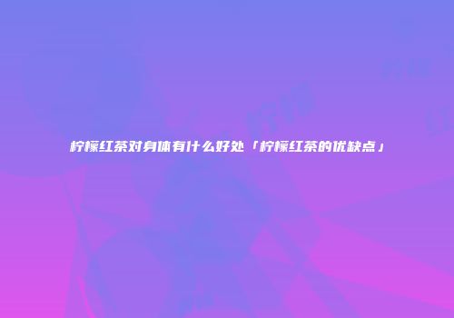柠檬红茶对身体有什么好处「柠檬红茶的优缺点」