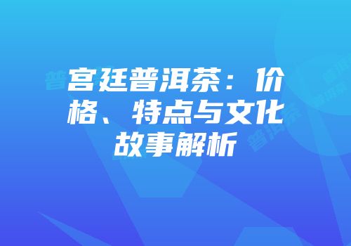 宫廷普洱茶：价格、特点与文化故事解析