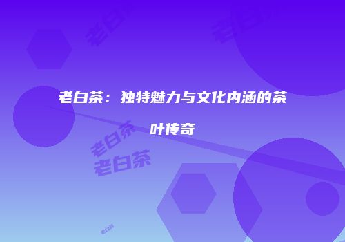 老白茶：独特魅力与文化内涵的茶叶传奇