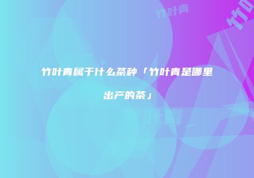 竹叶青属于什么茶种「竹叶青是哪里出产的茶」