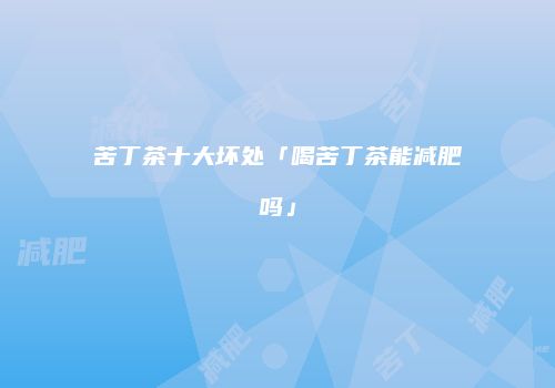 苦丁茶十大坏处「喝苦丁茶能减肥吗」